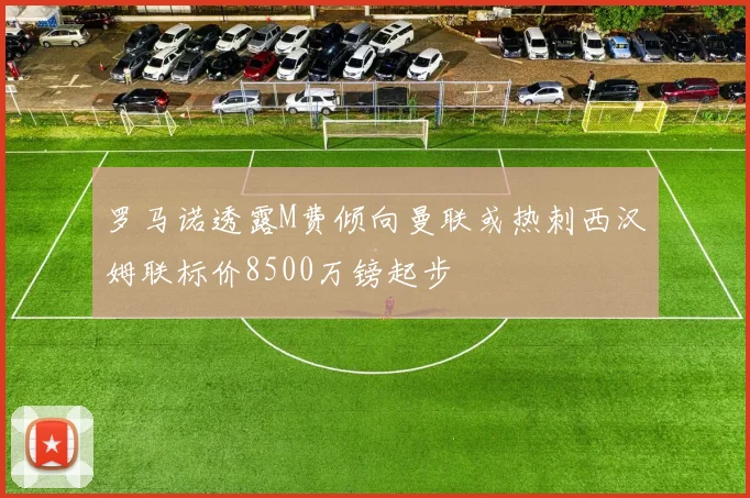 罗马诺透露M费倾向曼联或热刺西汉姆联标价8500万镑起步