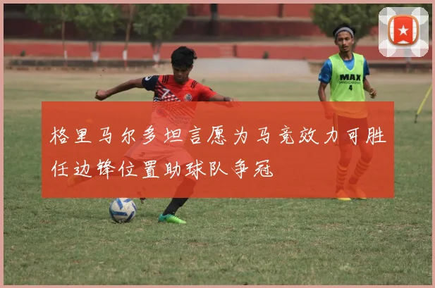 格里马尔多坦言愿为马竞效力可胜任边锋位置助球队争冠