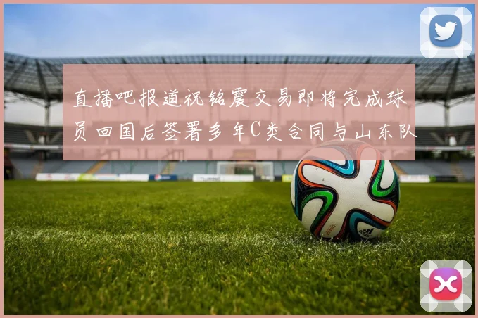直播吧报道祝铭震交易即将完成球员回国后签署多年C类合同与山东队续约