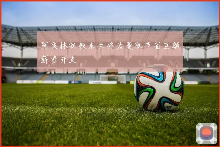 阿莫林执教米兰将为曼联节省巨额薪资开支