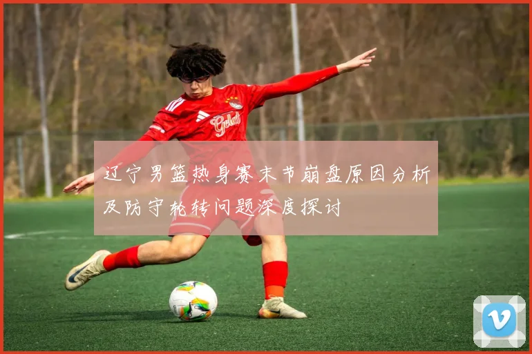 辽宁男篮热身赛末节崩盘原因分析及防守轮转问题深度探讨