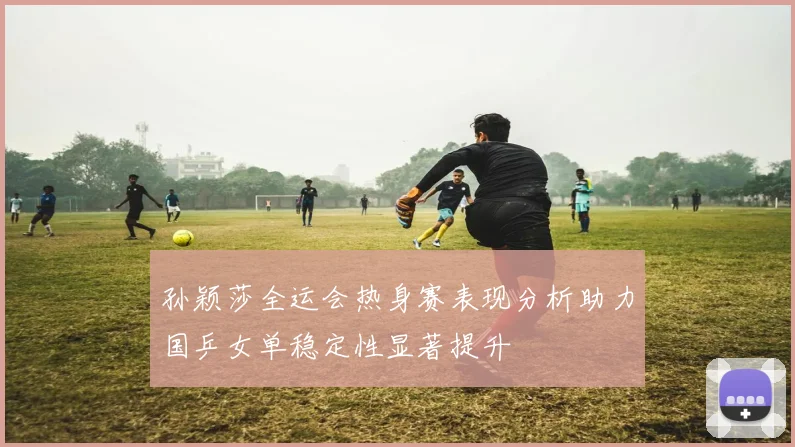 孙颖莎全运会热身赛表现分析助力国乒女单稳定性显著提升