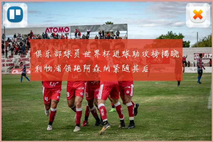 俱乐部球员世界杯进球助攻榜揭晓利物浦领跑阿森纳紧随其后