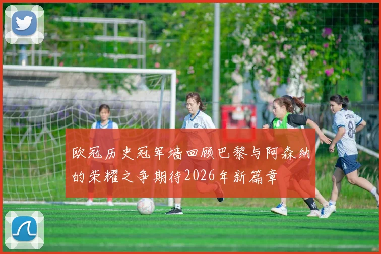 欧冠历史冠军墙回顾巴黎与阿森纳的荣耀之争期待2026年新篇章
