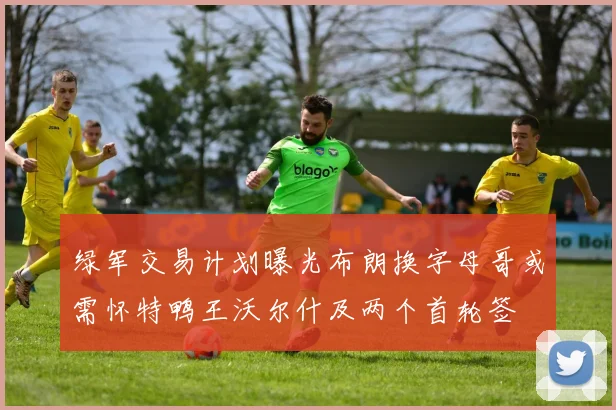 绿军交易计划曝光布朗换字母哥或需怀特鸭王沃尔什及两个首轮签