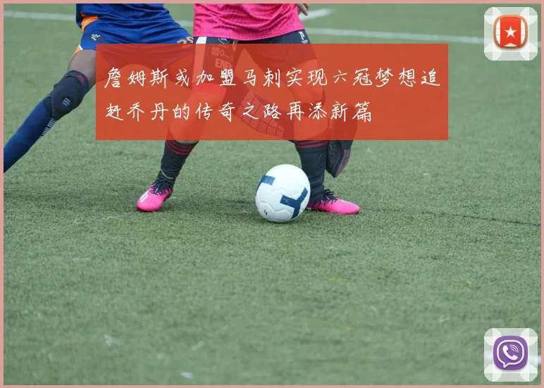 詹姆斯或加盟马刺实现六冠梦想追赶乔丹的传奇之路再添新篇