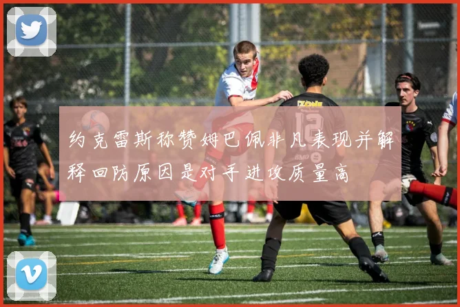 约克雷斯称赞姆巴佩非凡表现并解释回防原因是对手进攻质量高