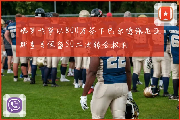 佛罗伦萨以800万签下巴尔德佩尼亚斯皇马保留50二次转会权利