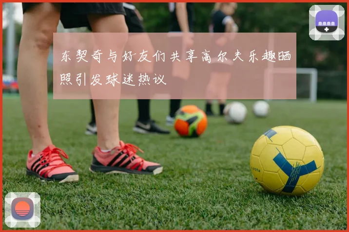 东契奇与好友们共享高尔夫乐趣晒照引发球迷热议