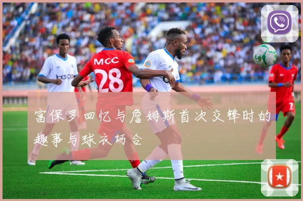 富保罗回忆与詹姆斯首次交锋时的趣事与球衣巧合
