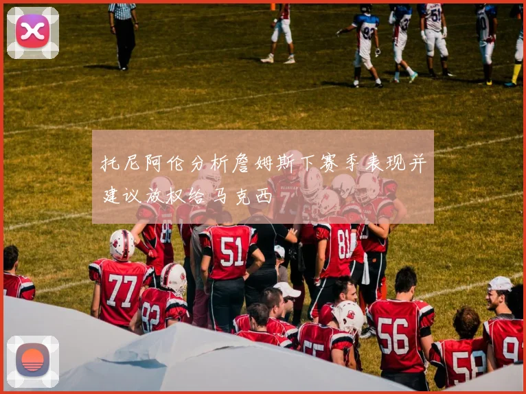 托尼阿伦分析詹姆斯下赛季表现并建议放权给马克西
