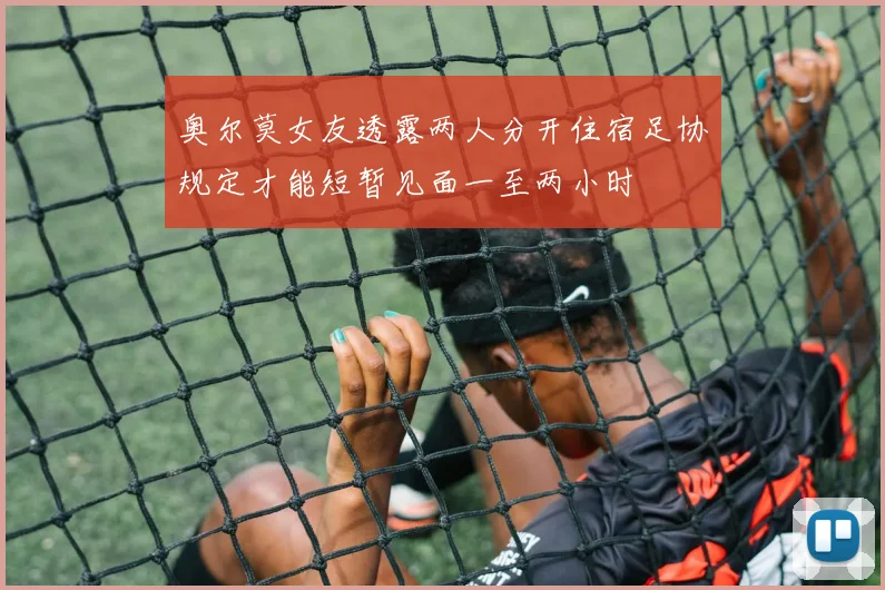 奥尔莫女友透露两人分开住宿足协规定才能短暂见面一至两小时