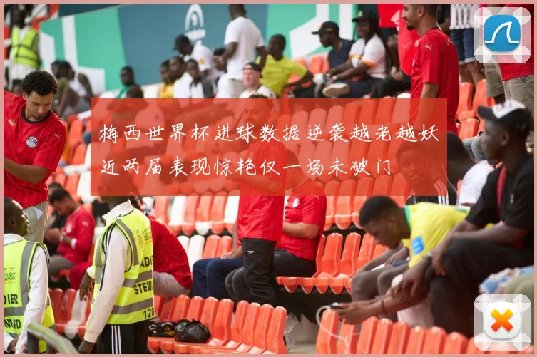 梅西世界杯进球数据逆袭越老越妖近两届表现惊艳仅一场未破门
