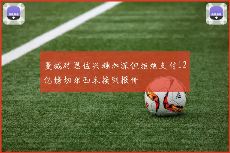 曼城对恩佐兴趣加深但拒绝支付12亿镑切尔西未接到报价