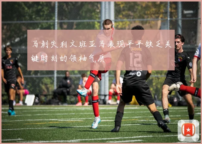 马刺失利文班亚马表现平平缺乏关键时刻的领袖气质