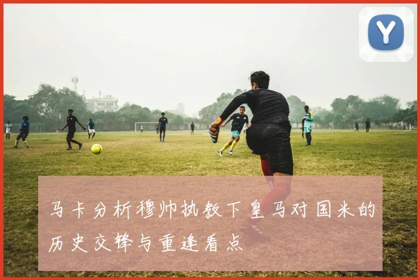 马卡分析穆帅执教下皇马对国米的历史交锋与重逢看点