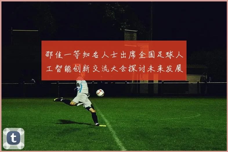 邵佳一等知名人士出席全国足球人工智能创新交流大会探讨未来发展方向