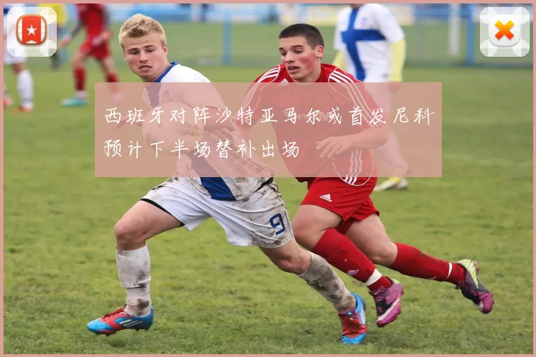 西班牙对阵沙特亚马尔或首发尼科预计下半场替补出场