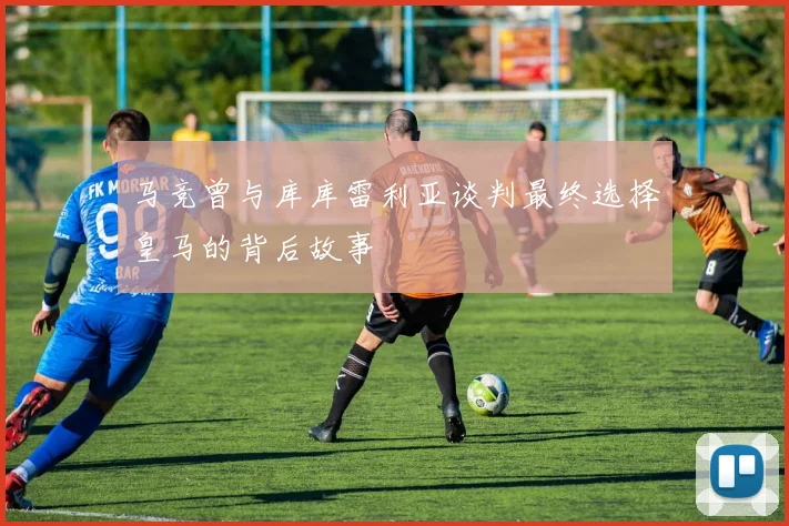 马竞曾与库库雷利亚谈判最终选择皇马的背后故事